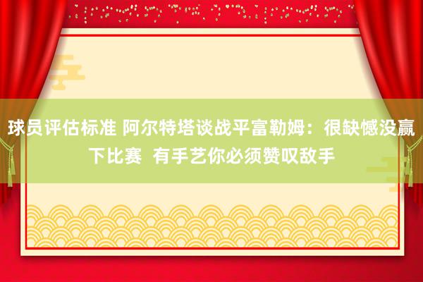 球员评估标准 阿尔特塔谈战平富勒姆：很缺憾没赢下比赛  有手艺你必须赞叹敌手