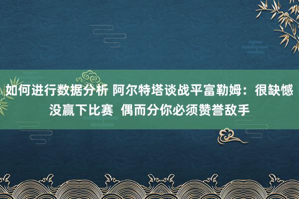 如何进行数据分析 阿尔特塔谈战平富勒姆：很缺憾没赢下比赛  偶而分你必须赞誉敌手