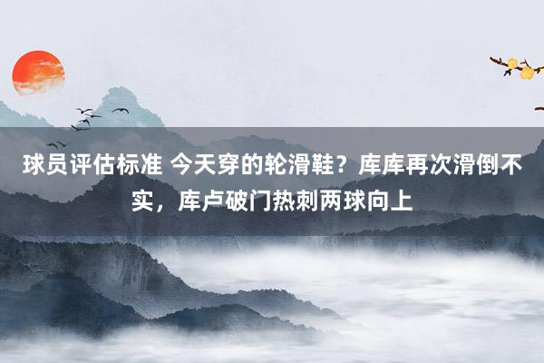 球员评估标准 今天穿的轮滑鞋？库库再次滑倒不实，库卢破门热刺两球向上