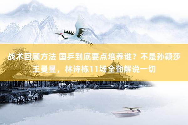 战术回顾方法 国乒到底要点培养谁？不是孙颖莎王曼昱，林诗栋11场全勤解说一切