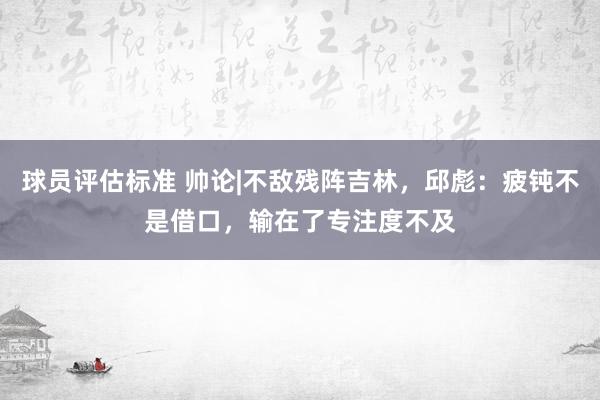 球员评估标准 帅论|不敌残阵吉林，邱彪：疲钝不是借口，输在了专注度不及