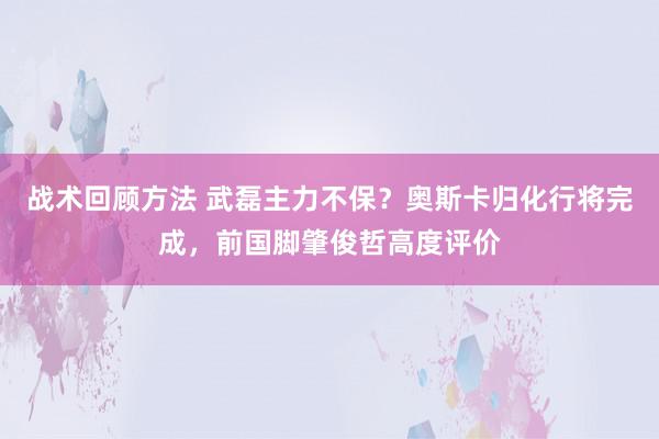 战术回顾方法 武磊主力不保？奥斯卡归化行将完成，前国脚肇俊哲高度评价