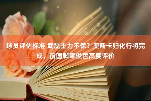 球员评估标准 武磊主力不保？奥斯卡归化行将完成，前国脚肇俊哲高度评价