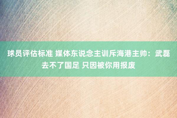 球员评估标准 媒体东说念主训斥海港主帅：武磊去不了国足 只因被你用报废