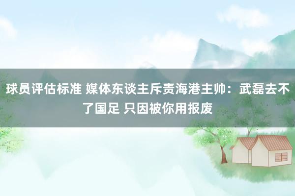 球员评估标准 媒体东谈主斥责海港主帅：武磊去不了国足 只因被你用报废