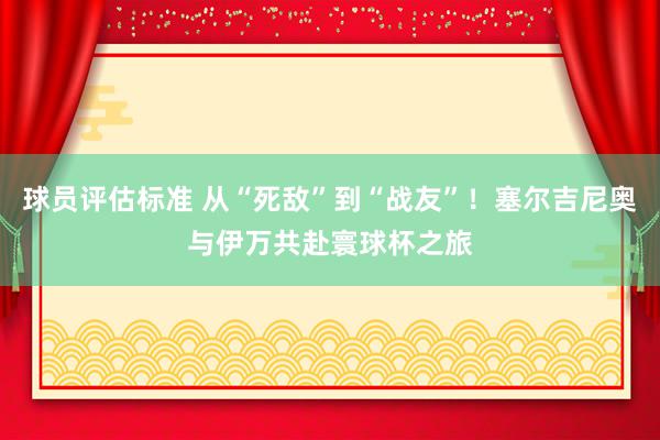 球员评估标准 从“死敌”到“战友”！塞尔吉尼奥与伊万共赴寰球杯之旅