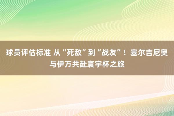 球员评估标准 从“死敌”到“战友”！塞尔吉尼奥与伊万共赴寰宇杯之旅