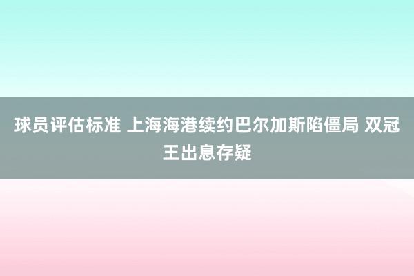 球员评估标准 上海海港续约巴尔加斯陷僵局 双冠王出息存疑