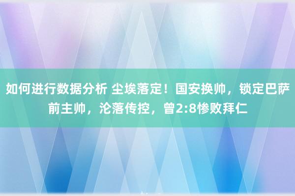 如何进行数据分析 尘埃落定！国安换帅，锁定巴萨前主帅，沦落传控，曾2:8惨败拜仁